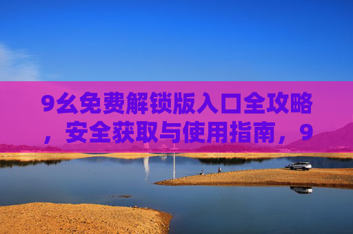 9幺免费解锁版入口全攻略,安全获取与使用指南,9幺免费解锁版全攻略,安全获取与使用指南 9幺免费解锁版入口全攻略,安全获取与使用指南,9幺免费解锁版全攻略,安全获取与使用指南