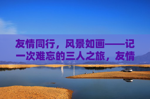友情同行,风景如画——记一次难忘的三人之旅,友情同行,风景如画——三人难忘之旅 友情同行,风景如画——记一次难忘的三人之旅,友情同行,风景如画——三人难忘之旅