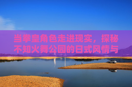 当拳皇角色走进现实，探秘不知火舞公园的日式风情与热血记忆，当拳皇角色走进现实，不知火舞公园的日式风情与热血记忆