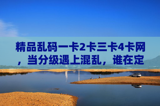 精品乱码一卡2卡三卡4卡网,当分级遇上混乱,谁在定义你的网络体验?分级遇混乱,谁在定义你的网络体验? 精品乱码一卡2卡三卡4卡网,当分级遇上混乱,谁在定义你的网络体验?分级遇混乱,谁在定义你的网络体验?