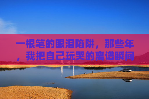 一根笔的眼泪陷阱,那些年,我把自己玩哭的离谱瞬间,笔的眼泪陷阱,我把自己玩哭的离谱瞬间 一根笔的眼泪陷阱,那些年,我把自己玩哭的离谱瞬间,笔的眼泪陷阱,我把自己玩哭的离谱瞬间