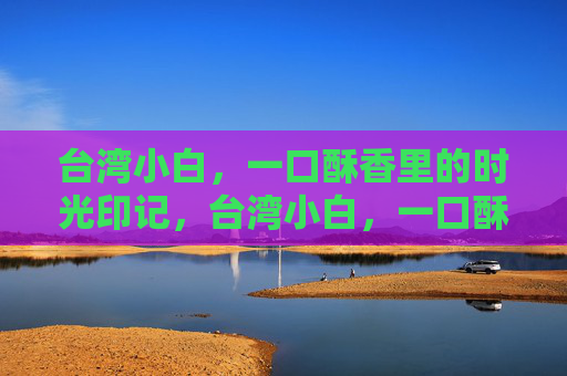 台湾小白,一口酥香里的时光印记,台湾小白,一口酥香里的时光印记 台湾小白,一口酥香里的时光印记,台湾小白,一口酥香里的时光印记