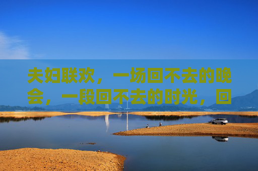 夫妇联欢,一场回不去的晚会,一段回不去的时光,回不去的夫妇联欢时光 夫妇联欢,一场回不去的晚会,一段回不去的时光,回不去的夫妇联欢时光