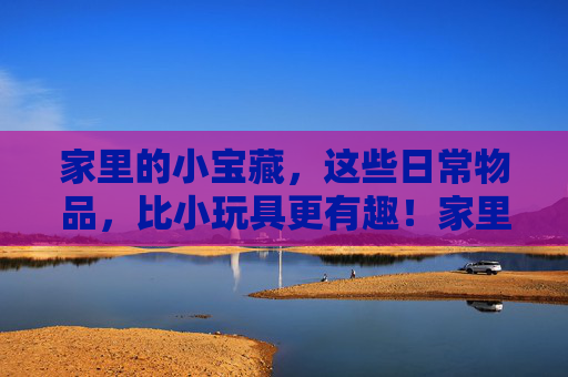 家里的小宝藏,这些日常物品,比小玩具更有趣!家里的小宝藏,日常物品比小玩具更有趣! 家里的小宝藏,这些日常物品,比小玩具更有趣!家里的小宝藏,日常物品比小玩具更有趣!