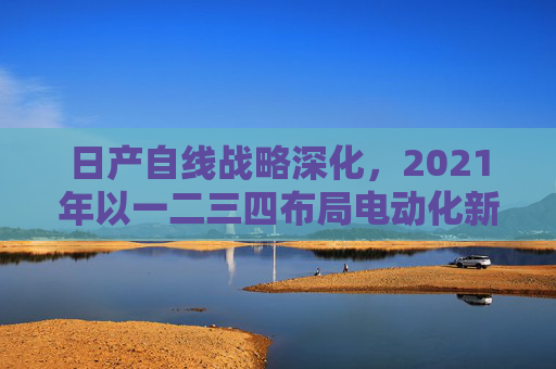 日产自线战略深化,2021年以一二三四布局电动化新赛道,日产深化自线战略 2021年以一二三四布局电动化新赛道 日产自线战略深化,2021年以一二三四布局电动化新赛道,日产深化自线战略 2021年以一二三四布局电动化新赛道