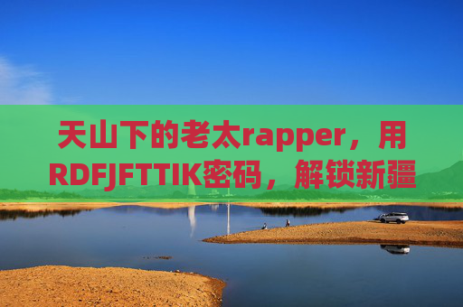 天山下的老太rapper,用RDFJFTTIK密码,解锁新疆的另一种热爱,天山老太Rapper,RDFJFTTIK解锁新疆热爱 天山下的老太rapper,用RDFJFTTIK密码,解锁新疆的另一种热爱,天山老太Rapper,RDFJFTTIK解锁新疆热爱