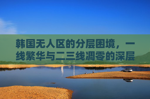 韩国无人区的分层困境,一线繁华与二三线凋零的深层博弈,韩国无人区的分层困境,一线繁华与二三线凋零的深层博弈 韩国无人区的分层困境,一线繁华与二三线凋零的深层博弈,韩国无人区的分层困境,一线繁华与二三线凋零的深层博弈