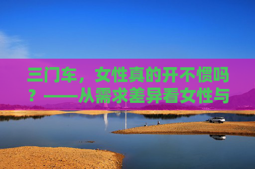 三门车,女性真的开不惯吗?——从需求差异看女性与汽车的适配选择,三门车与女性驾驶,需求差异下的适配选择 三门车,女性真的开不惯吗?——从需求差异看女性与汽车的适配选择,三门车与女性驾驶,需求差异下的适配选择