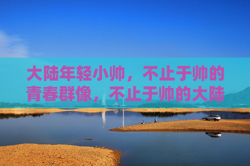 大陆年轻小帅,不止于帅的青春群像,不止于帅的大陆青春群像 大陆年轻小帅,不止于帅的青春群像,不止于帅的大陆青春群像