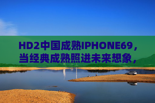 HD2中国成熟IPHONE69,当经典成熟照进未来想象,HD2中国成熟,经典成熟照进未来想象 HD2中国成熟IPHONE69,当经典成熟照进未来想象,HD2中国成熟,经典成熟照进未来想象