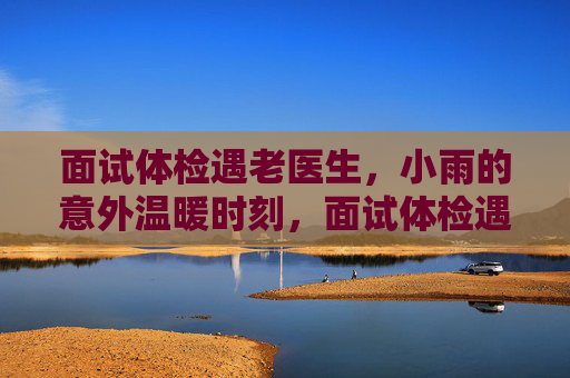 面试体检遇老医生,小雨的意外温暖时刻,面试体检遇老医生,小雨的意外暖心时刻 面试体检遇老医生,小雨的意外温暖时刻,面试体检遇老医生,小雨的意外暖心时刻