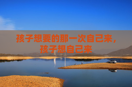 孩子想要的那一次自己来,孩子想自己来 孩子想要的那一次自己来,孩子想自己来