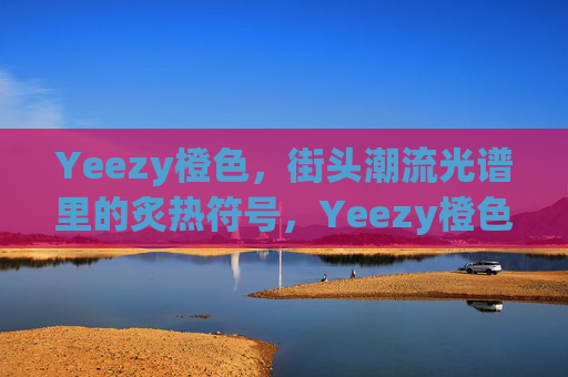 Yeezy橙色,街头潮流光谱里的炙热符号,Yeezy橙色,街头潮流的炙热符号 Yeezy橙色,街头潮流光谱里的炙热符号,Yeezy橙色,街头潮流的炙热符号