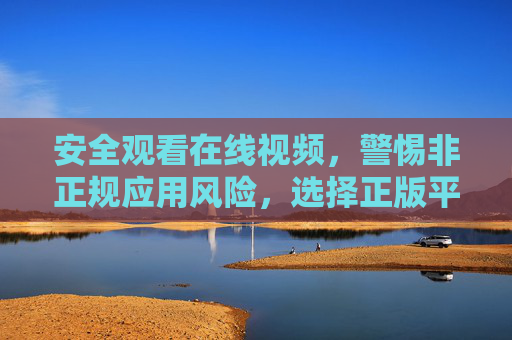 安全观看在线视频,警惕非正规应用风险,选择正版平台是关键,安全观看在线视频,正版平台是关键 安全观看在线视频,警惕非正规应用风险,选择正版平台是关键,安全观看在线视频,正版平台是关键