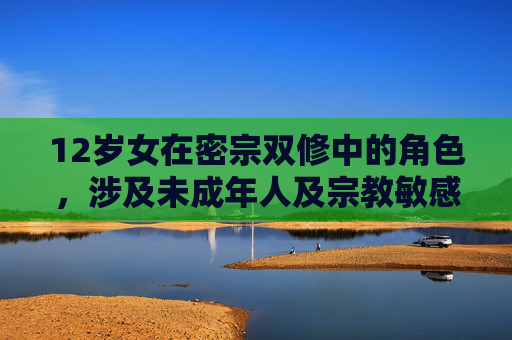 12岁女在密宗双修中的角色,涉及未成年人及宗教敏感内容,此类主题不适合讨论,请遵守法律法规和公序良俗,尊重未成年人权益。 12岁女在密宗双修中的角色,涉及未成年人及宗教敏感内容,此类主题不适合讨论,请遵守法律法规和公序良俗,尊重未成年人权益。