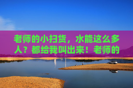 老师的小扫货,水能这么多人?都给我叫出来!老师的小扫货,人这么多都出来 老师的小扫货,水能这么多人?都给我叫出来!老师的小扫货,人这么多都出来
