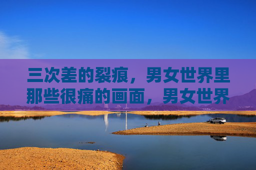 三次差的裂痕,男女世界里那些很痛的画面,男女世界的裂痕,那些很痛的画面 三次差的裂痕,男女世界里那些很痛的画面,男女世界的裂痕,那些很痛的画面