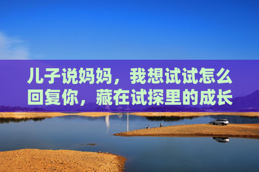 儿子说妈妈,我想试试怎么回复你,藏在试探里的成长信号,试探里的成长,儿子的我想试试 儿子说妈妈,我想试试怎么回复你,藏在试探里的成长信号,试探里的成长,儿子的我想试试