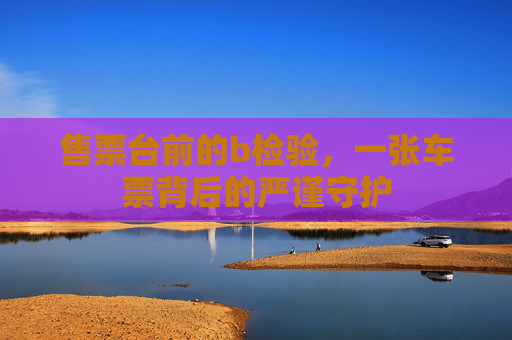 售票台前的b检验,一张车票背后的严谨守护 售票台前的b检验,一张车票背后的严谨守护