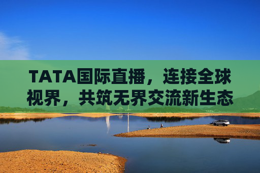 TATA国际直播，连接全球视界，共筑无界交流新生态，TATA国际直播，连接全球视界，共筑无界交流新生态