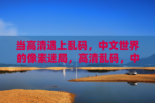 当高清遇上乱码,中文世界的像素迷局,高清乱码,中文世界的像素迷局 当高清遇上乱码,中文世界的像素迷局,高清乱码,中文世界的像素迷局