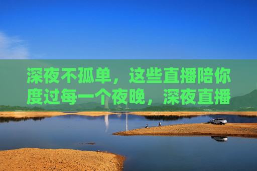深夜不孤单,这些直播陪你度过每一个夜晚,深夜直播不孤单,温暖陪伴每一夜 深夜不孤单,这些直播陪你度过每一个夜晚,深夜直播不孤单,温暖陪伴每一夜