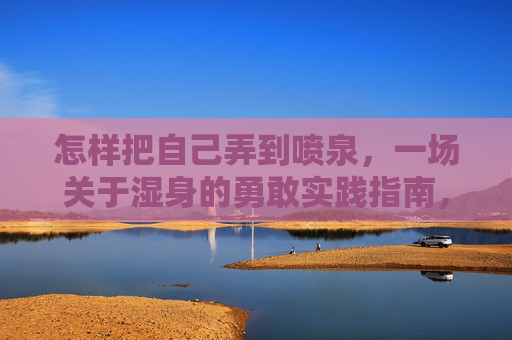 怎样把自己弄到喷泉,一场关于湿身的勇敢实践指南,喷泉湿身,勇敢实践指南 怎样把自己弄到喷泉,一场关于湿身的勇敢实践指南,喷泉湿身,勇敢实践指南
