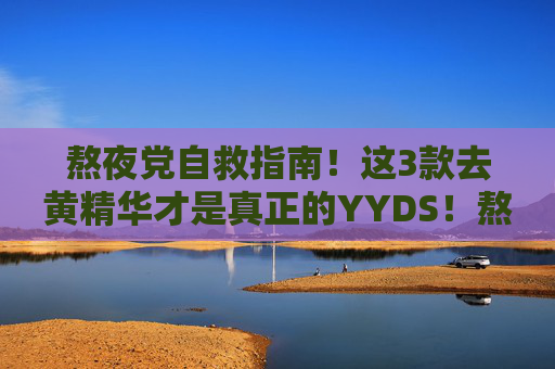 熬夜党自救指南!这3款去黄精华才是真正的YYDS!熬夜党自救指南,3款去黄精华YYDS! 熬夜党自救指南!这3款去黄精华才是真正的YYDS!熬夜党自救指南,3款去黄精华YYDS!