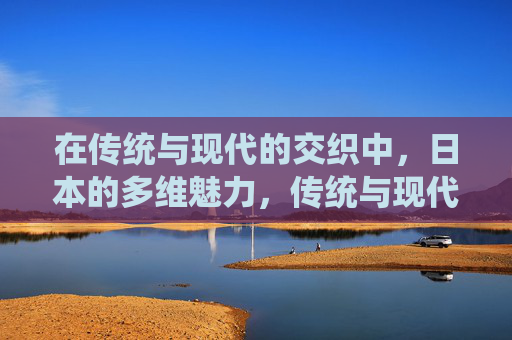 在传统与现代的交织中，日本的多维魅力，传统与现代交织，日本的多维魅力