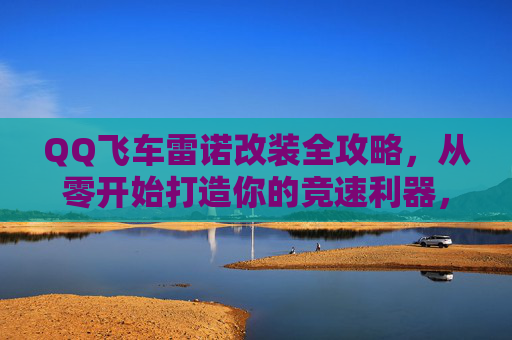 QQ飞车雷诺改装全攻略,从零开始打造你的竞速利器,QQ飞车雷诺改装全攻略 QQ飞车雷诺改装全攻略,从零开始打造你的竞速利器,QQ飞车雷诺改装全攻略