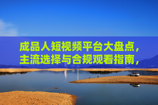 成品人短视频平台大盘点,主流选择与合规观看指南,成品人短视频平台大盘点,主流选择与合规观看指南 成品人短视频平台大盘点,主流选择与合规观看指南,成品人短视频平台大盘点,主流选择与合规观看指南