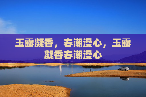 玉露凝香,春潮漫心,玉露凝香春潮漫心 玉露凝香,春潮漫心,玉露凝香春潮漫心