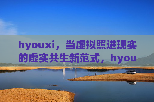 hyouxi,当虚拟照进现实的虚实共生新范式,hyouxi,虚拟照进现实的虚实共生新范式 hyouxi,当虚拟照进现实的虚实共生新范式,hyouxi,虚拟照进现实的虚实共生新范式
