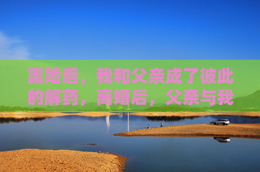 离婚后,我和父亲成了彼此的解药,离婚后,父亲与我,彼此的解药 离婚后,我和父亲成了彼此的解药,离婚后,父亲与我,彼此的解药