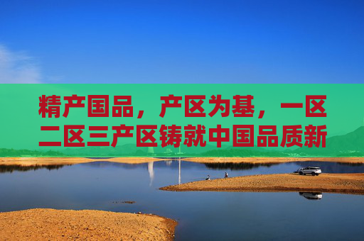 精产国品,产区为基,一区二区三产区铸就中国品质新高度,精产国品,产区铸就中国品质新高度 精产国品,产区为基,一区二区三产区铸就中国品质新高度,精产国品,产区铸就中国品质新高度