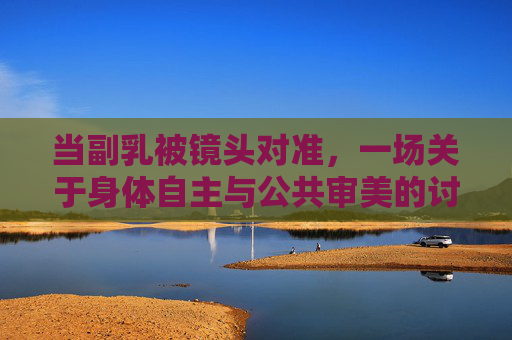 当副乳被镜头对准,一场关于身体自主与公共审美的讨论,镜头下的副乳,身体自主与公共审美的讨论 当副乳被镜头对准,一场关于身体自主与公共审美的讨论,镜头下的副乳,身体自主与公共审美的讨论