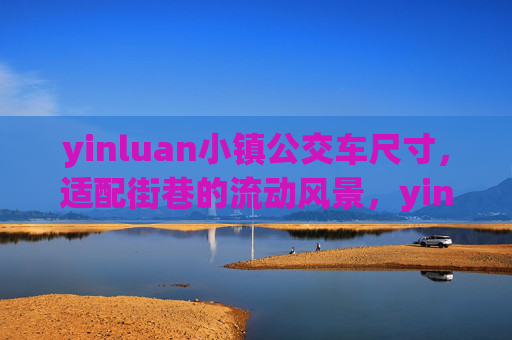 yinluan小镇公交车尺寸,适配街巷的流动风景,yinluan小镇公交车,适配街巷的流动风景 yinluan小镇公交车尺寸,适配街巷的流动风景,yinluan小镇公交车,适配街巷的流动风景