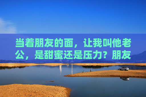 当着朋友的面，让我叫他老公，是甜蜜还是压力？朋友面前叫老公，甜蜜还是压力？