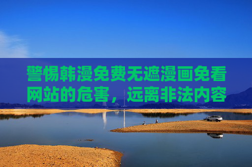 警惕韩漫免费无遮漫画免看网站的危害，远离非法内容，守护健康阅读环境，警惕韩漫非法免费漫画网站危害，守护健康阅读环境