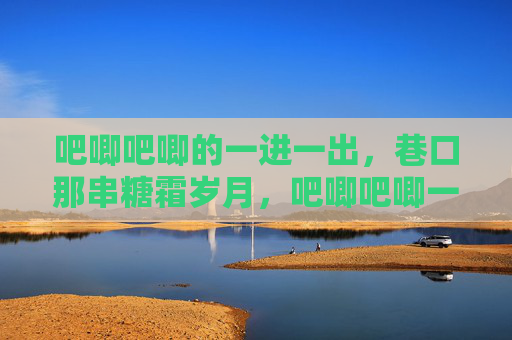 吧唧吧唧的一进一出,巷口那串糖霜岁月,吧唧吧唧一进一出,巷口糖霜岁月 吧唧吧唧的一进一出,巷口那串糖霜岁月,吧唧吧唧一进一出,巷口糖霜岁月