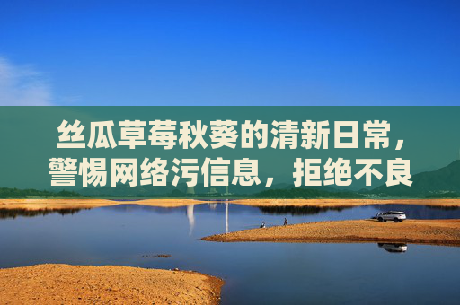 丝瓜草莓秋葵的清新日常,警惕网络污信息,拒绝不良旧版网址,丝瓜草莓秋葵的清新日常,警惕网络污信息,拒绝不良网址 丝瓜草莓秋葵的清新日常,警惕网络污信息,拒绝不良旧版网址,丝瓜草莓秋葵的清新日常,警惕网络污信息,拒绝不良网址