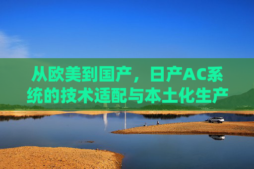 从欧美到国产,日产AC系统的技术适配与本土化生产,日产AC系统从欧美到国产的技术适配与本土化生产 从欧美到国产,日产AC系统的技术适配与本土化生产,日产AC系统从欧美到国产的技术适配与本土化生产