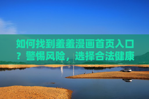 如何找到羞羞漫画首页入口?警惕风险,选择合法健康阅读方式,警惕风险!羞羞漫画入口查找与合法健康阅读指南 如何找到羞羞漫画首页入口?警惕风险,选择合法健康阅读方式,警惕风险!羞羞漫画入口查找与合法健康阅读指南