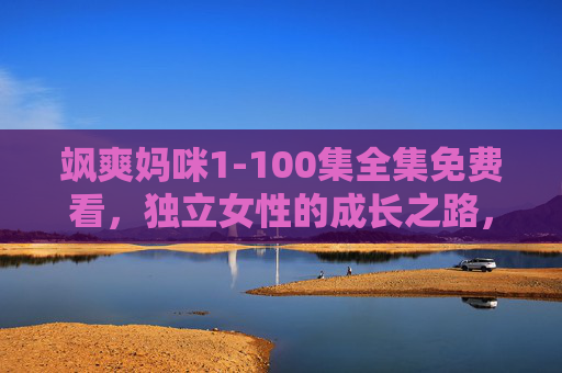 飒爽妈咪1-100集全集免费看，独立女性的成长之路，每一集都热血又治愈！飒爽妈咪1-100集全集免费看，独立女性的热血治愈成长之路
