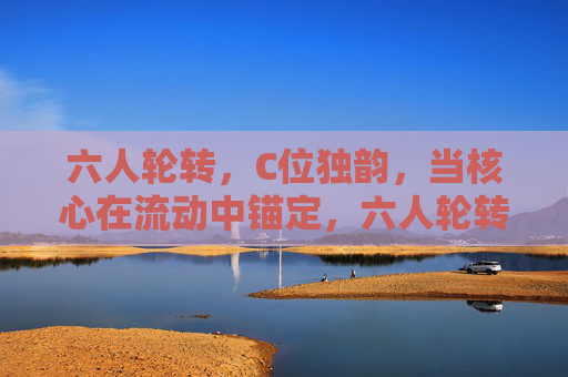 六人轮转，C位独韵，当核心在流动中锚定，六人轮转，核心独韵锚定