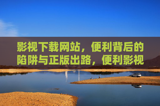影视下载网站，便利背后的陷阱与正版出路，便利影视下载，陷阱与正版出路