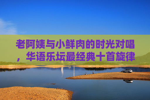 老阿姨与小鲜肉的时光对唱,华语乐坛最经典十首旋律,跨代对唱,华语乐坛最经典十首旋律的时光回响 老阿姨与小鲜肉的时光对唱,华语乐坛最经典十首旋律,跨代对唱,华语乐坛最经典十首旋律的时光回响