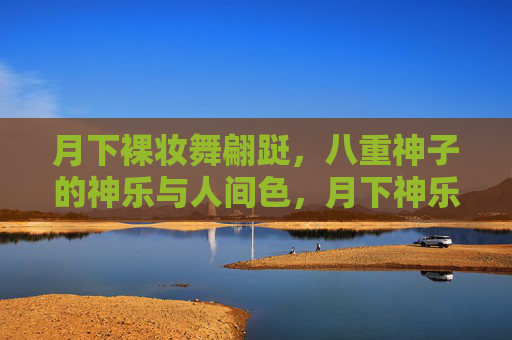 月下裸妆舞翩跹,八重神子的神乐与人间色,月下神乐舞,八重神子的人间色裸妆 月下裸妆舞翩跹,八重神子的神乐与人间色,月下神乐舞,八重神子的人间色裸妆
