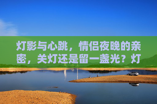 灯影与心跳,情侣夜晚的亲密,关灯还是留一盏光?灯影心跳间,情侣夜晚的光密私语 灯影与心跳,情侣夜晚的亲密,关灯还是留一盏光?灯影心跳间,情侣夜晚的光密私语