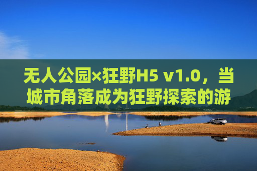 无人公园×狂野H5 v1.0,当城市角落成为狂野探索的游乐场,无人公园×狂野H5 v1.0,城市角落的狂野探索游乐场 无人公园×狂野H5 v1.0,当城市角落成为狂野探索的游乐场,无人公园×狂野H5 v1.0,城市角落的狂野探索游乐场